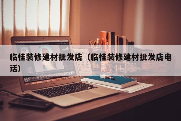 临桂装修建材批发店（临桂装修建材批发店电话）