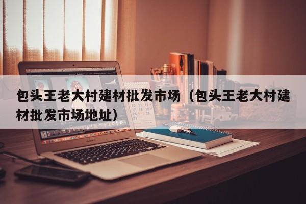 包头王老大村建材批发市场（包头王老大村建材批发市场地址）