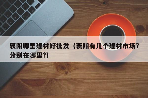 襄阳哪里建材好批发（襄阳有几个建材市场?分别在哪里?）