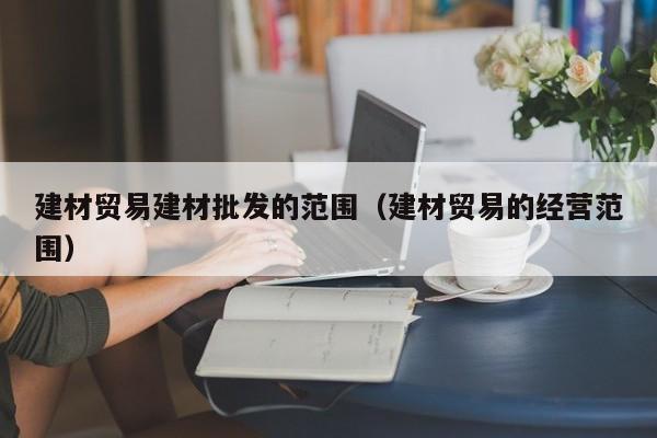 建材贸易建材批发的范围（建材贸易的经营范围）