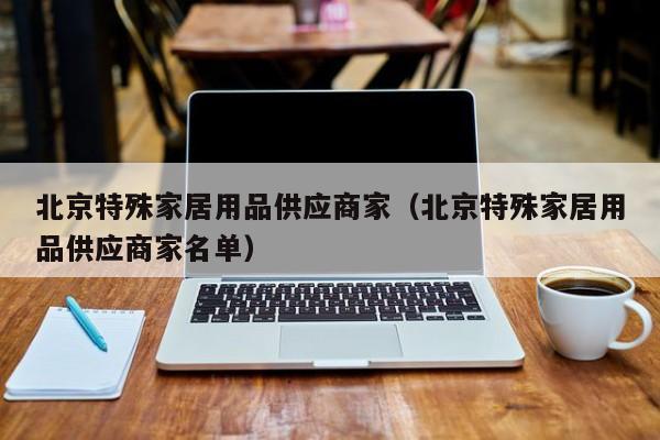 北京特殊家居用品供应商家（北京特殊家居用品供应商家名单）